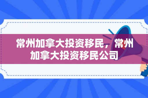 常州加拿大投资移民，常州加拿大投资移民公司