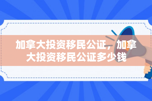 加拿大投资移民公证，加拿大投资移民公证多少钱