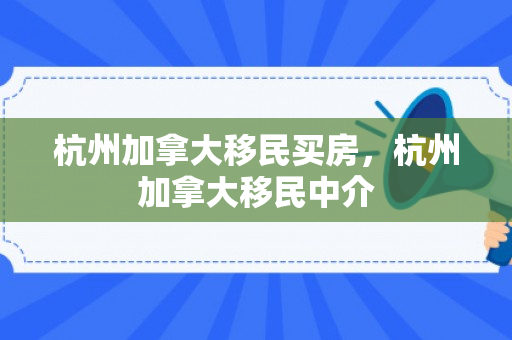 杭州加拿大移民买房，杭州加拿大移民中介