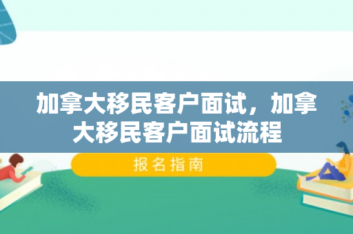 加拿大移民客户面试，加拿大移民客户面试流程