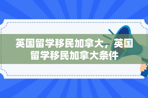 英国留学移民加拿大，英国留学移民加拿大条件