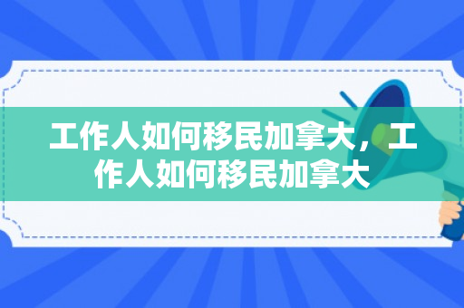 工作人如何移民加拿大，工作人如何移民加拿大