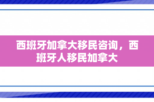 西班牙加拿大移民咨询，西班牙人移民加拿大