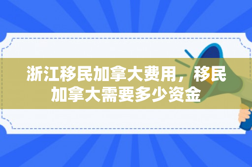 浙江移民加拿大费用，移民加拿大需要多少资金
