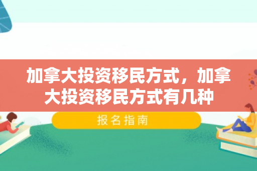 加拿大投资移民方式，加拿大投资移民方式有几种