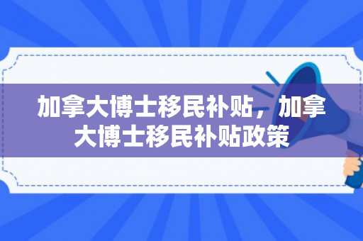 加拿大博士移民补贴，加拿大博士移民补贴政策