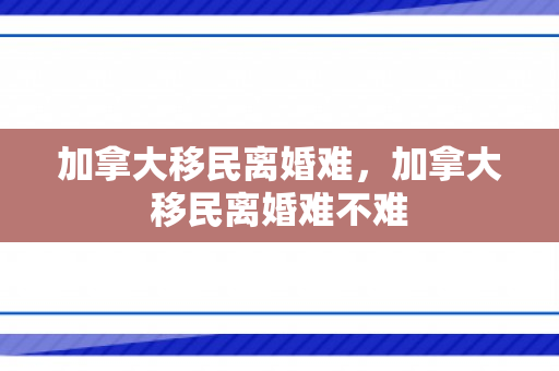 加拿大移民离婚难，加拿大移民离婚难不难