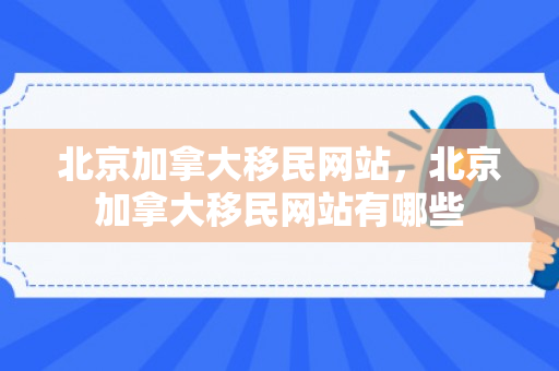 北京加拿大移民网站，北京加拿大移民网站有哪些