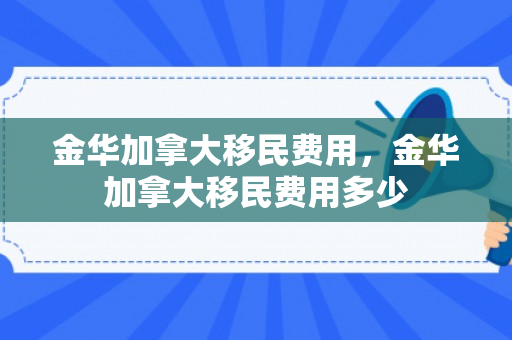 金华加拿大移民费用，金华加拿大移民费用多少