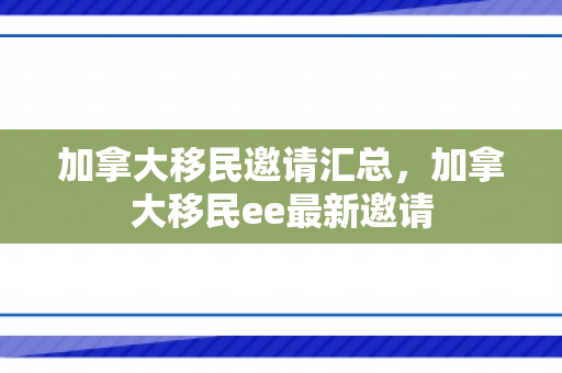 加拿大移民邀请汇总，加拿大移民ee最新邀请