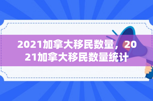 2021加拿大移民数量，2021加拿大移民数量统计