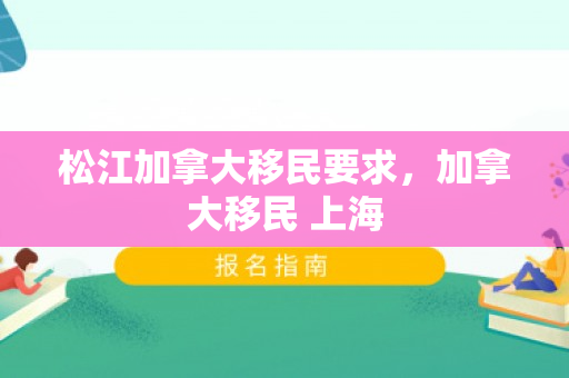 松江加拿大移民要求，加拿大移民 上海