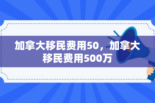 加拿大移民费用50，加拿大移民费用500万