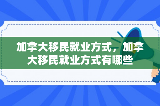 加拿大移民就业方式，加拿大移民就业方式有哪些