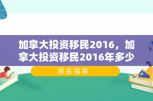 加拿大投资移民2016，加拿大投资移民2016年多少钱