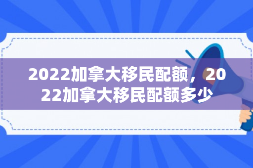 2022加拿大移民配额，2022加拿大移民配额多少