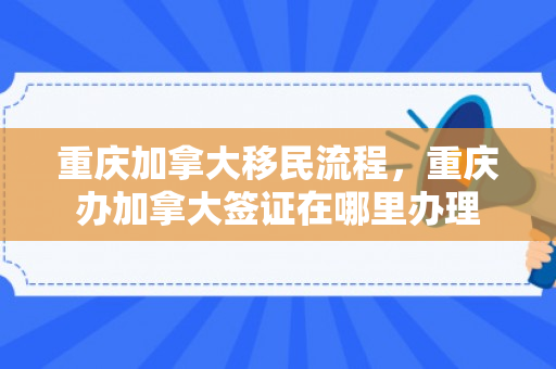 重庆加拿大移民流程，重庆办加拿大签证在哪里办理