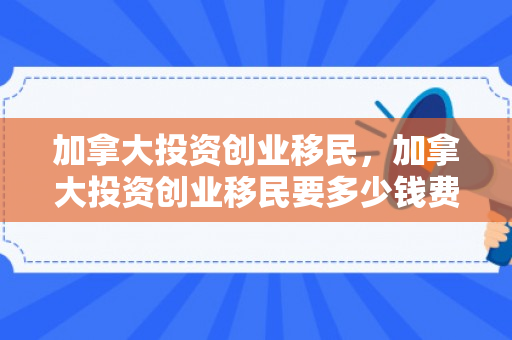 加拿大投资创业移民，加拿大投资创业移民要多少钱费用