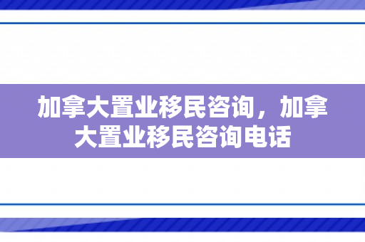 加拿大置业移民咨询，加拿大置业移民咨询电话