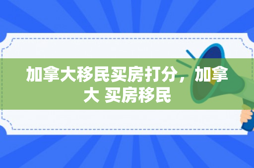 加拿大移民买房打分，加拿大 买房移民