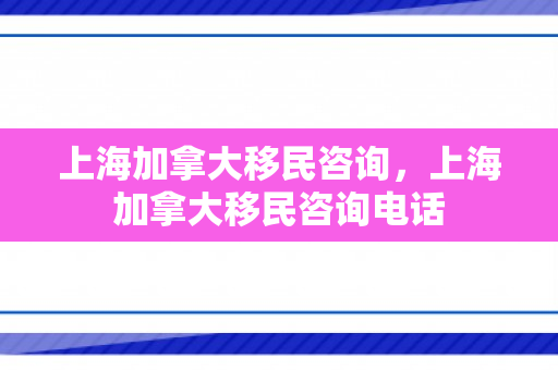 上海加拿大移民咨询，上海加拿大移民咨询电话
