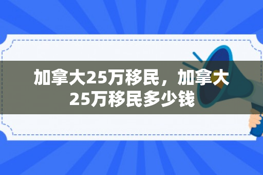 加拿大25万移民，加拿大25万移民多少钱