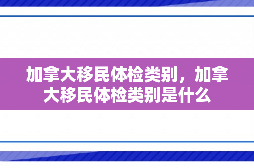 加拿大移民体检类别，加拿大移民体检类别是什么