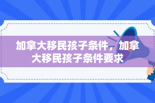 加拿大移民孩子条件，加拿大移民孩子条件要求