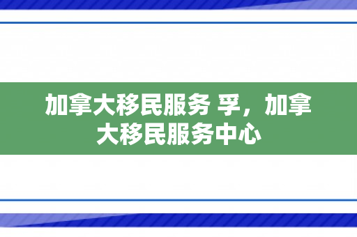 加拿大移民服务 孚，加拿大移民服务中心