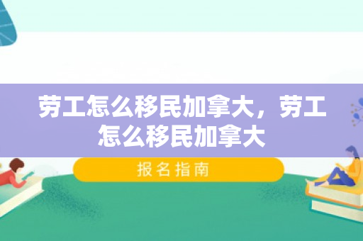 劳工怎么移民加拿大，劳工怎么移民加拿大
