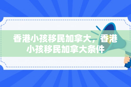 香港小孩移民加拿大，香港小孩移民加拿大条件