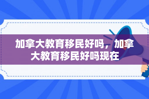 加拿大教育移民好吗，加拿大教育移民好吗现在
