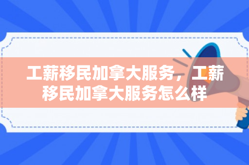 工薪移民加拿大服务，工薪移民加拿大服务怎么样
