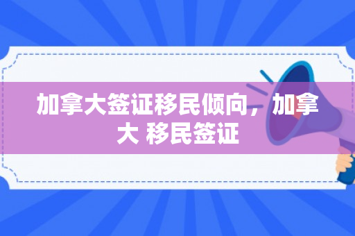 加拿大签证移民倾向，加拿大 移民签证