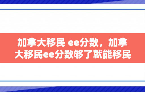 加拿大移民 ee分数，加拿大移民ee分数够了就能移民吗