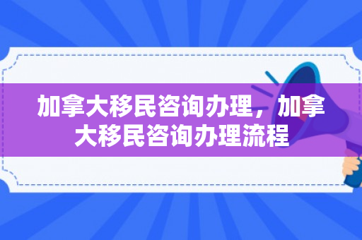 加拿大移民咨询办理，加拿大移民咨询办理流程