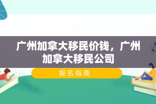 广州加拿大移民价钱，广州加拿大移民公司