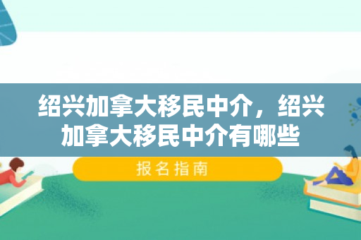 绍兴加拿大移民中介，绍兴加拿大移民中介有哪些