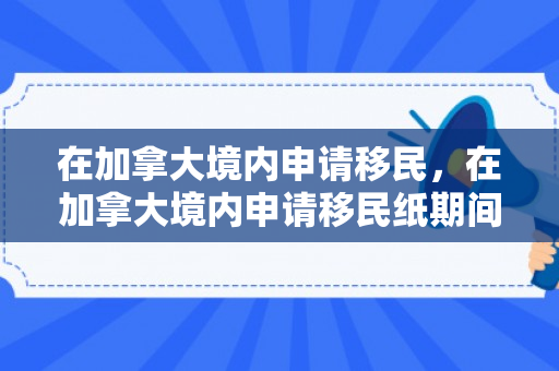 在加拿大境内申请移民，在加拿大境内申请移民纸期间是否能回中国