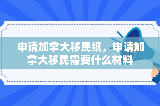 申请加拿大移民纸，申请加拿大移民需要什么材料