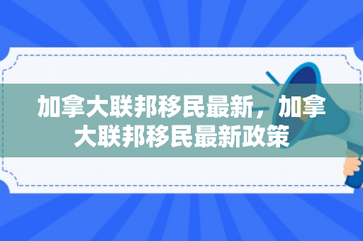 加拿大联邦移民最新，加拿大联邦移民最新政策