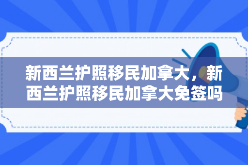 新西兰护照移民加拿大，新西兰护照移民加拿大免签吗