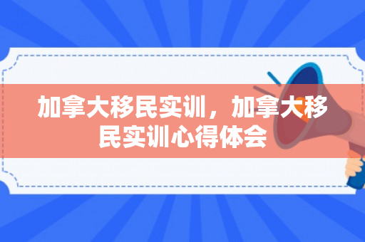 加拿大移民实训，加拿大移民实训心得体会