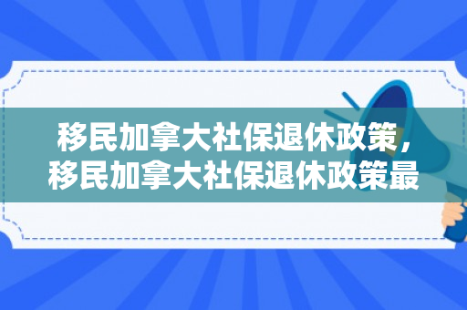 移民加拿大社保退休政策，移民加拿大社保退休政策最新
