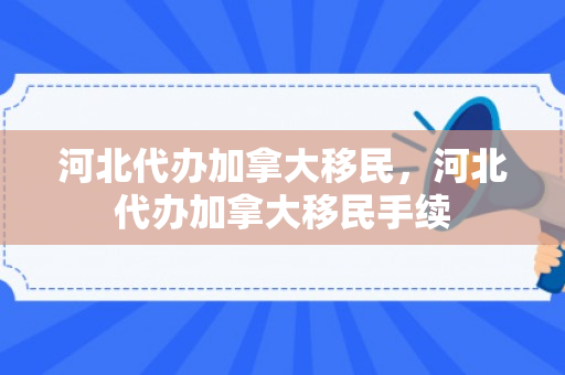 河北代办加拿大移民，河北代办加拿大移民手续