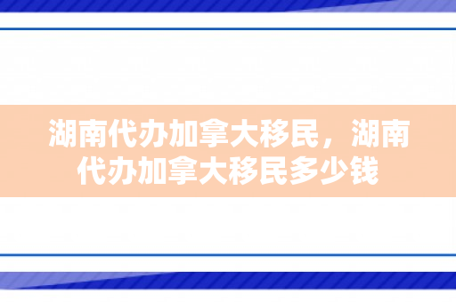 湖南代办加拿大移民，湖南代办加拿大移民多少钱