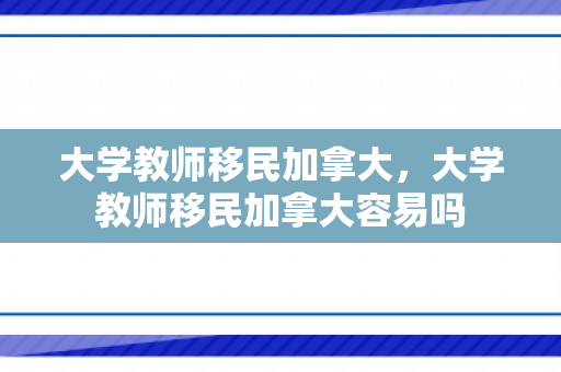 大学教师移民加拿大，大学教师移民加拿大容易吗