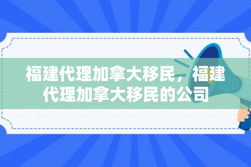 福建代理加拿大移民，福建代理加拿大移民的公司