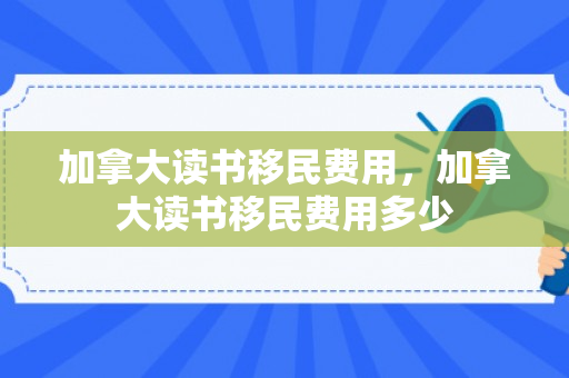 加拿大读书移民费用，加拿大读书移民费用多少