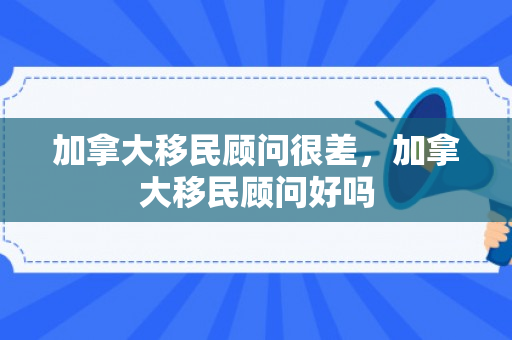 加拿大移民顾问很差，加拿大移民顾问好吗